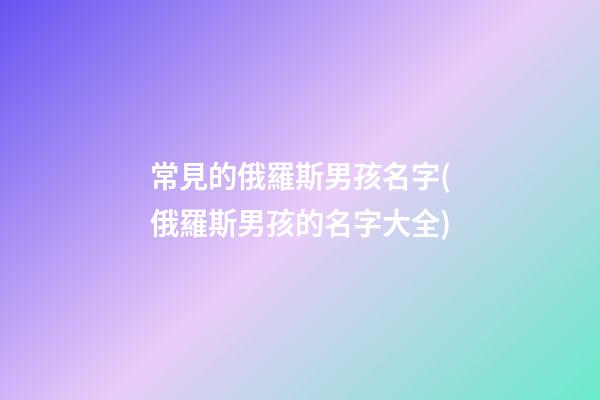 常見的俄羅斯男孩名字(俄羅斯男孩的名字大全)