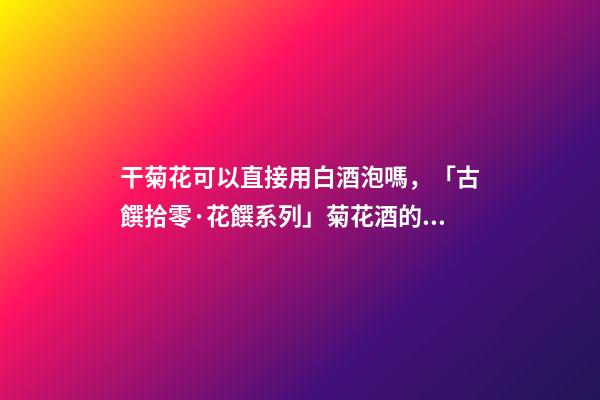干菊花可以直接用白酒泡嗎，「古饌拾零·花饌系列」菊花酒的三種釀造方法-第1張-觀點-玄機派