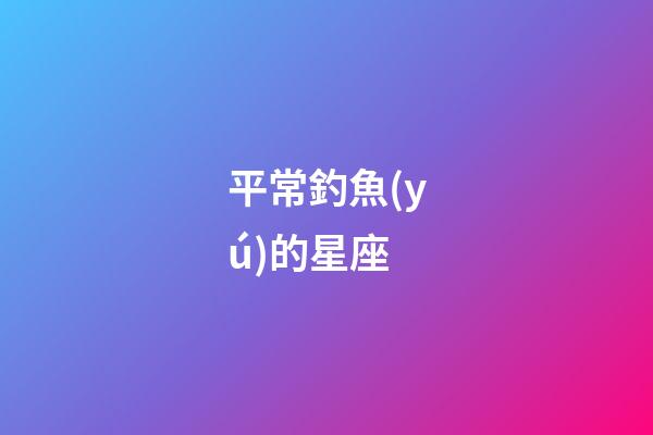 平常釣魚(yú)的星座-第1張-星座運(yùn)勢(shì)-玄機(jī)派