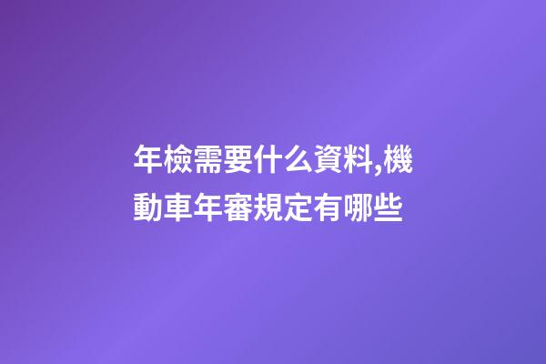 年檢需要什么資料,機動車年審規定有哪些-第1張-觀點-玄機派