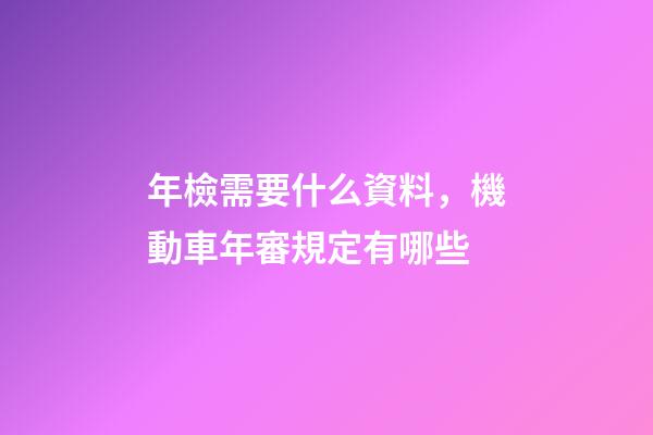 年檢需要什么資料，機動車年審規定有哪些