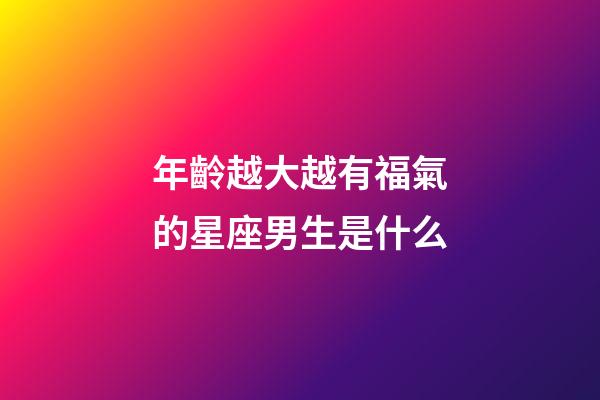 年齡越大越有福氣的星座男生是什么-第1張-星座運勢-玄機派