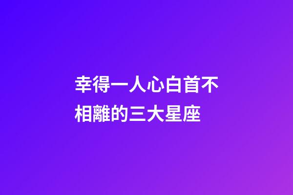 幸得一人心白首不相離的三大星座-第1張-星座運(yùn)勢-玄機(jī)派