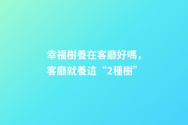 幸福樹養在客廳好嗎，客廳就養這“2種樹”-第1張-觀點-玄機派