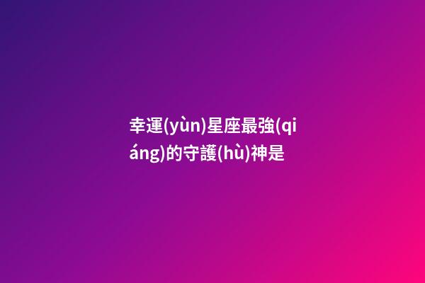 幸運(yùn)星座最強(qiáng)的守護(hù)神是-第1張-星座運(yùn)勢(shì)-玄機(jī)派