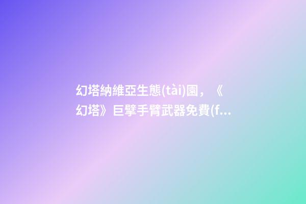 幻塔納維亞生態(tài)園，《幻塔》巨擘手臂武器免費(fèi)獲取方法介紹-第1張-觀點(diǎn)-玄機(jī)派