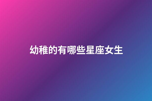 幼稚的有哪些星座女生-第1張-星座運勢-玄機派
