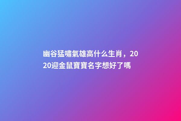 幽谷猛嘯氣雄高什么生肖，2020迎金鼠寶寶名字想好了嗎-第1張-觀點-玄機派