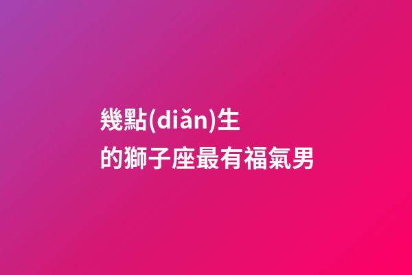 幾點(diǎn)生的獅子座最有福氣男