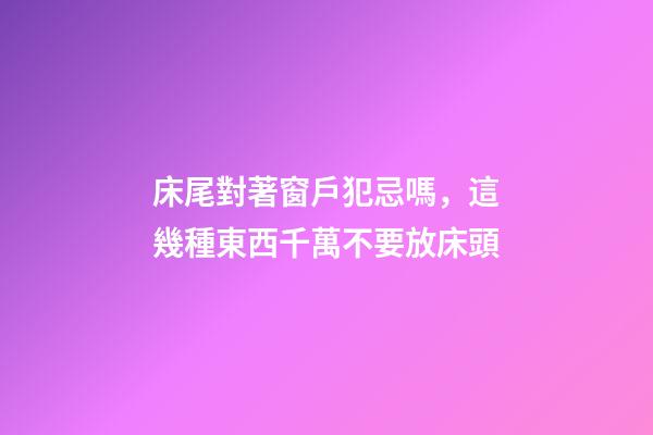 床尾對著窗戶犯忌嗎，這幾種東西千萬不要放床頭-第1張-觀點-玄機派