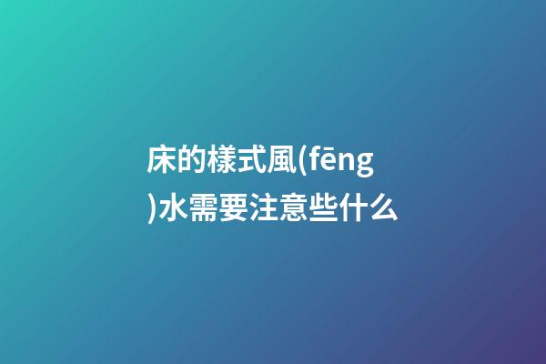 床的樣式風(fēng)水需要注意些什么