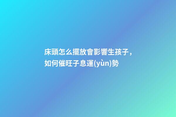 床頭怎么擺放會影響生孩子，如何催旺子息運(yùn)勢