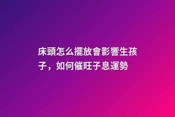 床頭怎么擺放會影響生孩子，如何催旺子息運勢
