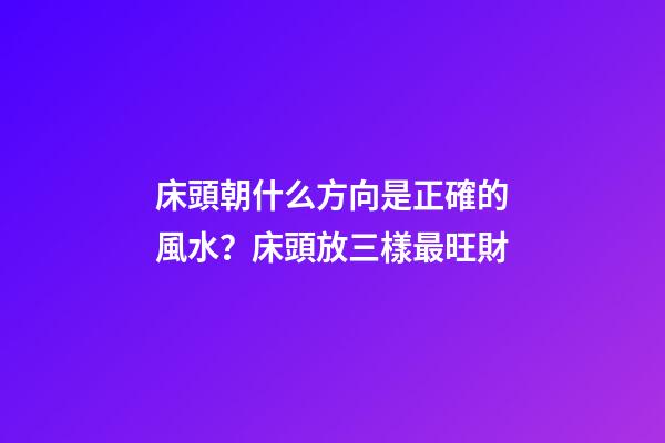 床頭朝什么方向是正確的風水？床頭放三樣最旺財