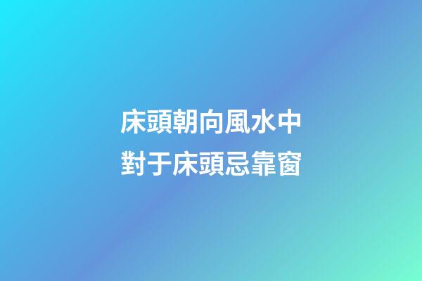 床頭朝向風水中對于床頭忌靠窗
