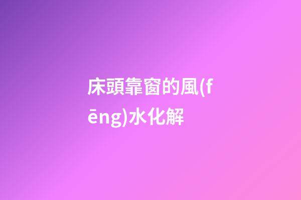 床頭靠窗的風(fēng)水化解