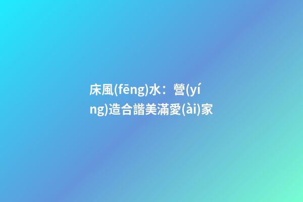 床風(fēng)水：營(yíng)造合諧美滿愛(ài)家