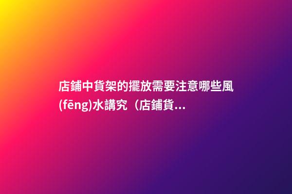 店鋪中貨架的擺放需要注意哪些風(fēng)水講究（店鋪貨架的擺放風(fēng)水禁忌）