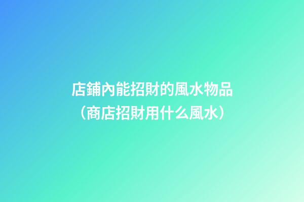店鋪內能招財的風水物品（商店招財用什么風水）