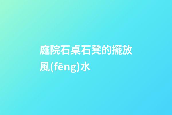 庭院石桌石凳的擺放風(fēng)水