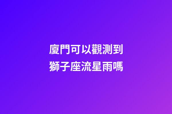 廈門可以觀測到獅子座流星雨嗎-第1張-星座運勢-玄機派
