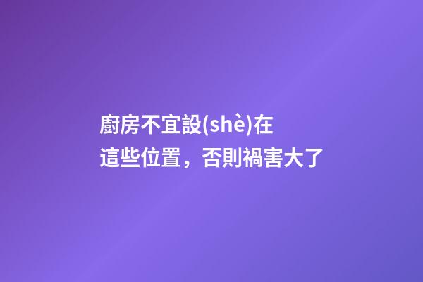 廚房不宜設(shè)在這些位置，否則禍害大了