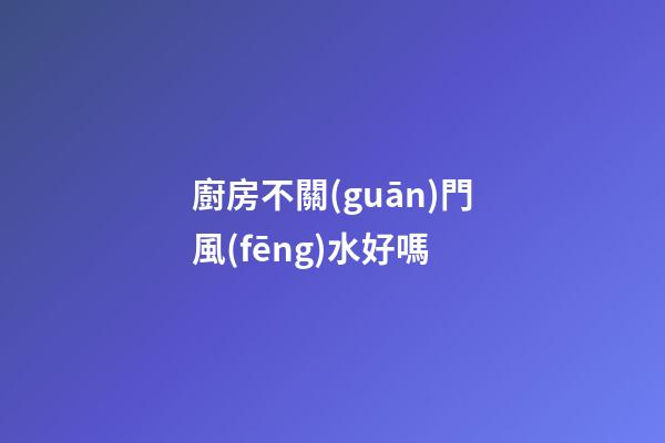 廚房不關(guān)門風(fēng)水好嗎