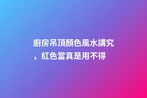 廚房吊頂顏色風水講究，紅色當真是用不得