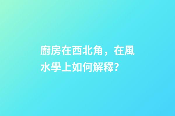 廚房在西北角，在風水學上如何解釋？