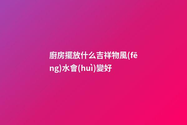 廚房擺放什么吉祥物風(fēng)水會(huì)變好