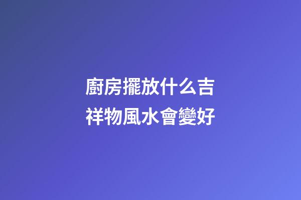 廚房擺放什么吉祥物風水會變好