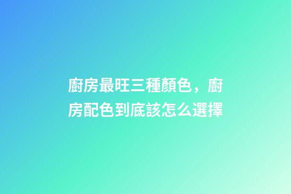 廚房最旺三種顏色，廚房配色到底該怎么選擇