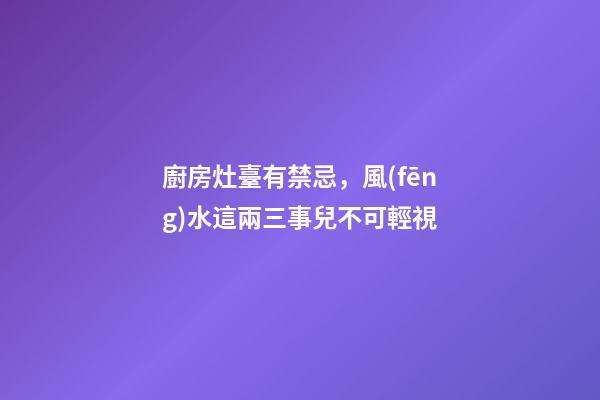 廚房灶臺有禁忌，風(fēng)水這兩三事兒不可輕視