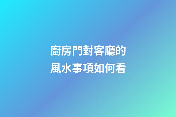 廚房門對客廳的風水事項如何看