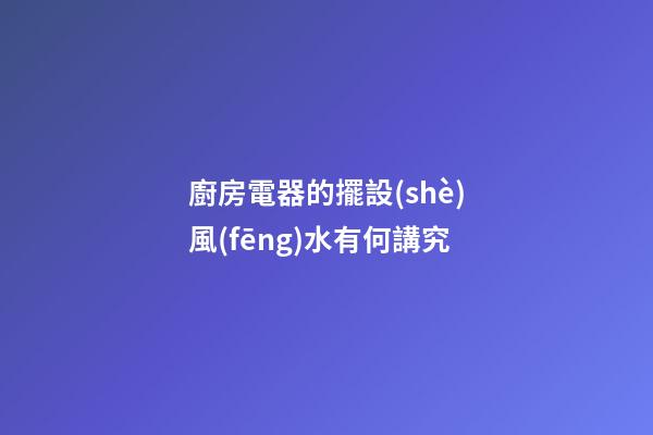 廚房電器的擺設(shè)風(fēng)水有何講究