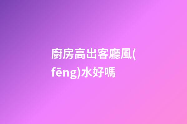 廚房高出客廳風(fēng)水好嗎