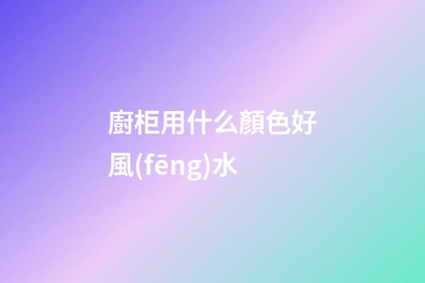 廚柜用什么顏色好風(fēng)水