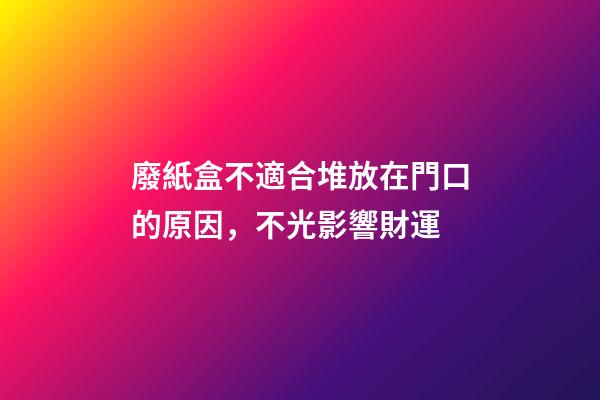 廢紙盒不適合堆放在門口的原因，不光影響財運