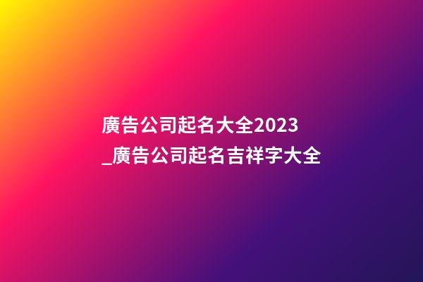 廣告公司起名大全2023_廣告公司起名吉祥字大全-第1張-公司起名-玄機派