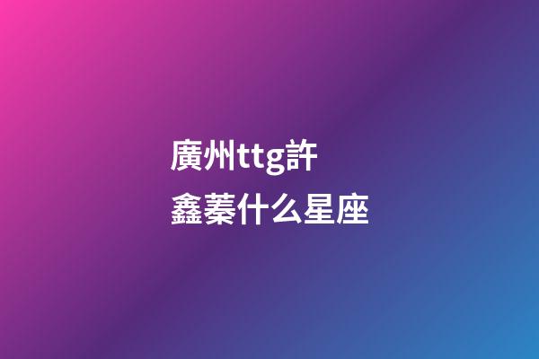 廣州ttg許鑫蓁什么星座-第1張-星座運勢-玄機派
