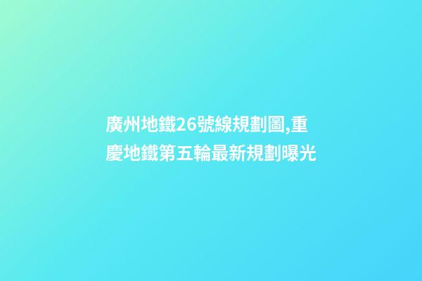 廣州地鐵26號線規劃圖,重慶地鐵第五輪最新規劃曝光-第1張-觀點-玄機派