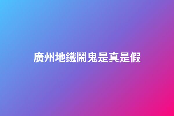 廣州地鐵鬧鬼是真是假?