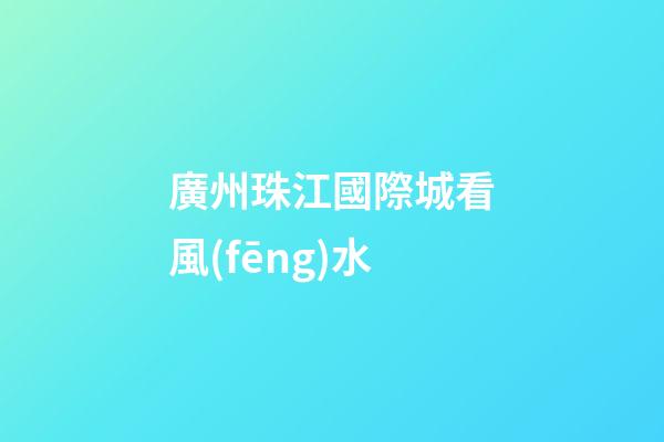 廣州珠江國際城看風(fēng)水