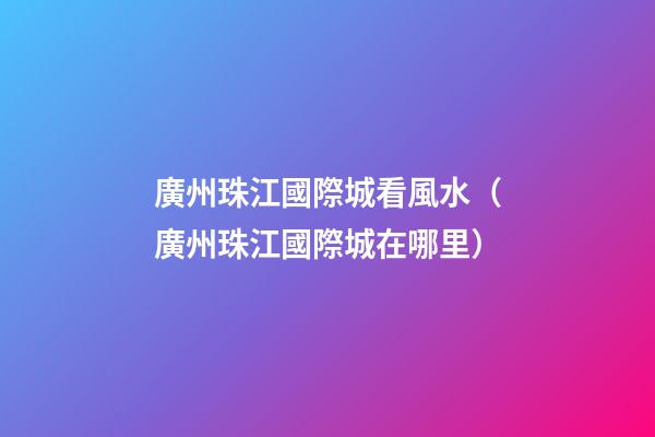 廣州珠江國際城看風水（廣州珠江國際城在哪里）
