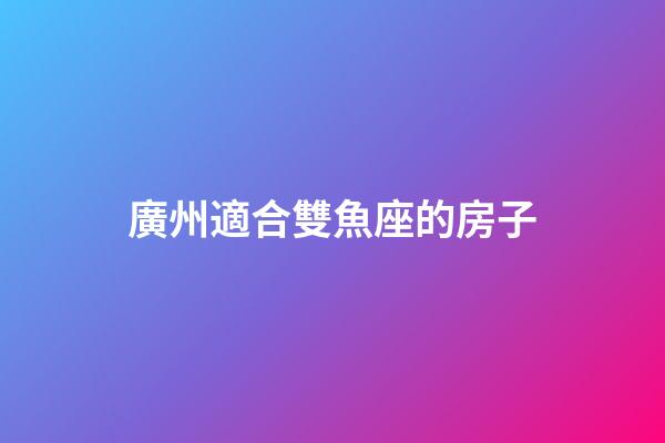 廣州適合雙魚座的房子-第1張-星座運勢-玄機派