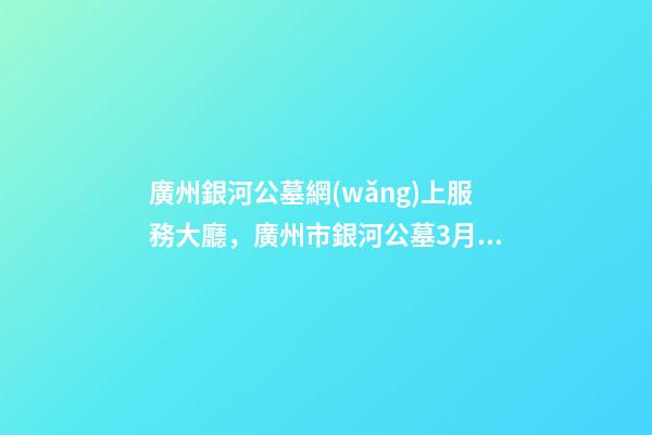 廣州銀河公墓網(wǎng)上服務大廳，廣州市銀河公墓3月25日推出網(wǎng)上祭拜平臺-第1張-觀點-玄機派