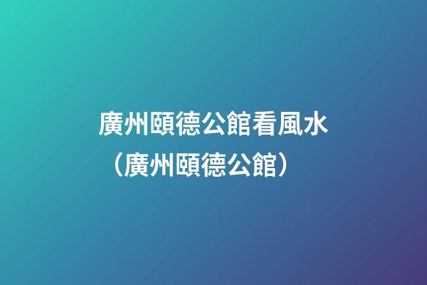廣州頤德公館看風水（廣州頤德公館）