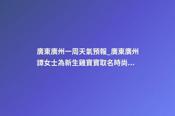 廣東廣州一周天氣預報_廣東廣州譚女士為新生雞寶寶取名時尚型套餐-第1張-公司起名-玄機派