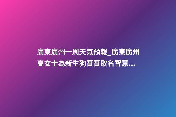 廣東廣州一周天氣預報_廣東廣州高女士為新生狗寶寶取名智慧型套餐-第1張-公司起名-玄機派