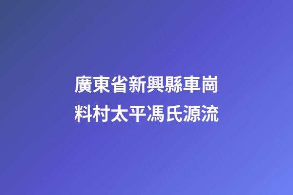 廣東省新興縣車崗料村太平馮氏源流